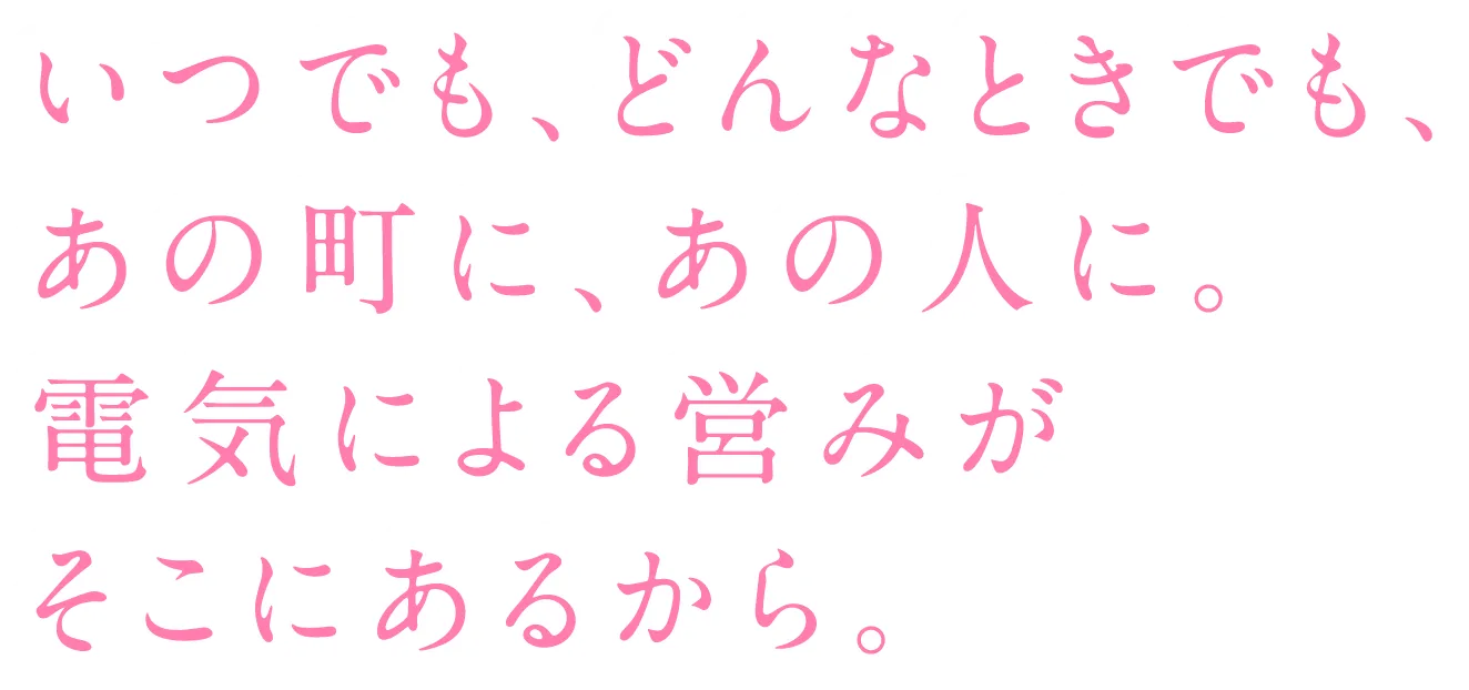 いつでも、どんなときでも、あの町に、あの人に。電気による営みがそこにあるから。