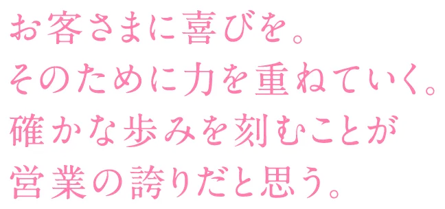 お客さまに喜びを。そのために力を重ねていく。確かな歩みを刻むことが営業の誇りだと思う。