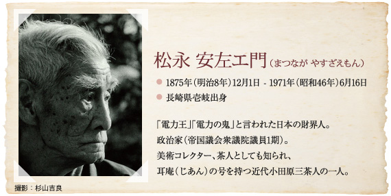 松永 安左エ門（まつなが やすざえもん）、1875年（明治８年）12月１日-1971年（昭和46年６月16日）、長崎県壱岐出身、 「電力王」「電力の鬼」と言われた日本の財界人。 政治家（帝国議会衆議院議員１期）。 美術コレクター、茶人としても知られ、 耳庵（じあん）の号を持つ近代小田原三茶人の一人。
