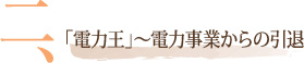 二、「電力王」～電力事業からの引退