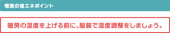 電気の省エネポイント　暖房の温度を上げる前に、服装で温度調整をしましょう。