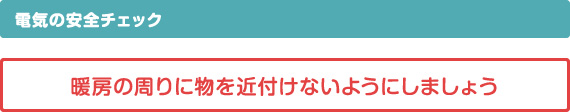 電気の安全チェック、暖房の周りに物を近付けないようにしましょう