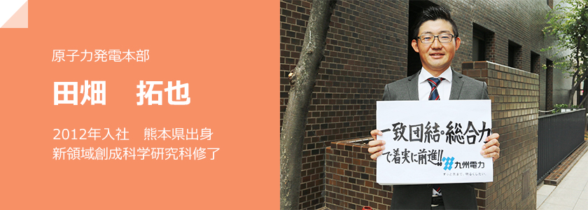 原子力発電本部、田畑 拓也、2012年入社　熊本県出身　新領域創成科学研究科修了