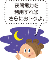 夜間電力を利用すればさらにおトクよ。