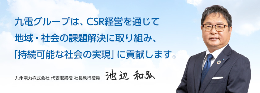 九電グループは、CSR経営を通じて地域・社会の課題解決に取り組み、「持続可能な社会の実現」に貢献します。九州電力株式会社 代表取締役 社長執行役員 池辺 和弘