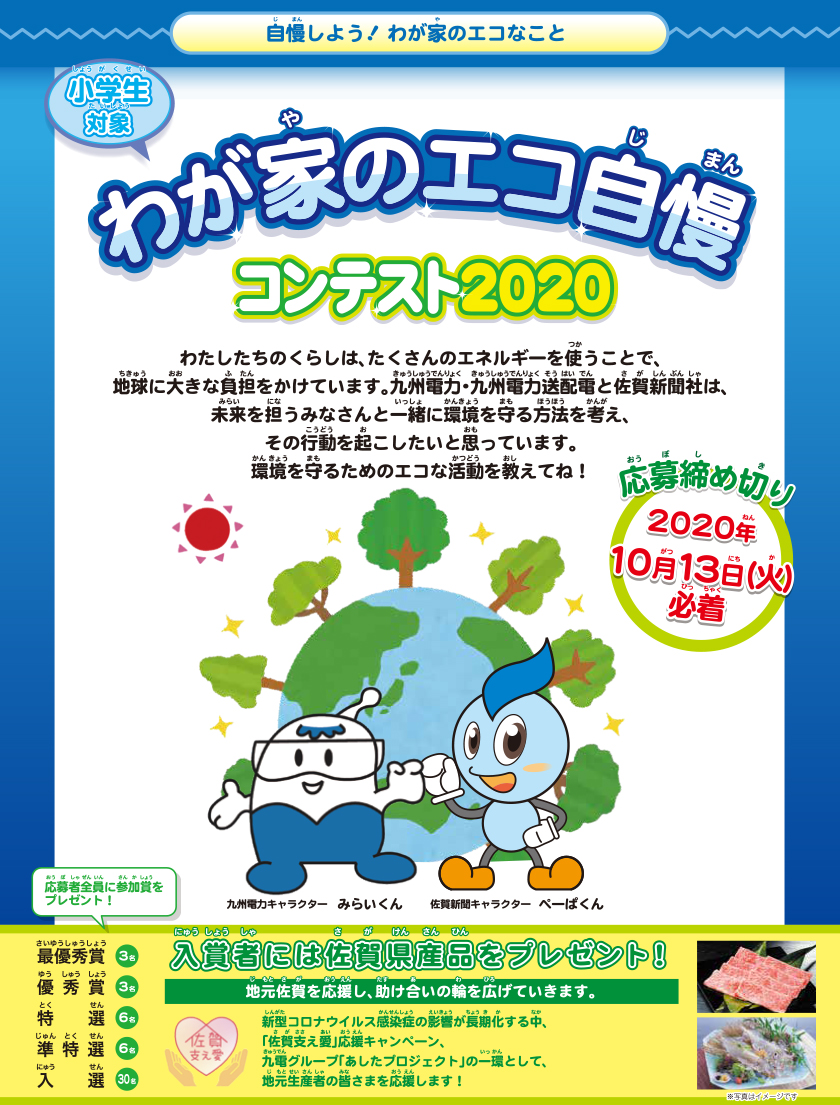 自慢しよう！わが家のエコなこと　小学生対象、わが家のエコ自慢コンテスト2020、応募締め切り：2020年10月13日（火曜日）必着。わたしたちのくらしは、たくさんのエネルギーを使うことで、地球に大きな負担をかけています。九州電力・九州電力送配電と佐賀新聞社は、未来を担うみなさんと一緒に環境を守る方法を考え、その行動を起こしたいと思っています。環境を守るためのエコな活動を教えてね！入賞者には佐賀県産品をプレゼント！応募者全員に参加賞をプレゼント！