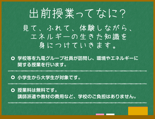 出前授業ってなに？見て、ふれて、体験しながら、エネルギーの生きた知識を身につけていきます。学校等を九電グループ社員が訪問し、環境やエネルギーに関する
授業を行います。小学生から大学生が対象です。授業料は無料です。講師派遣や教材の費用など、学校のご負担はありません。