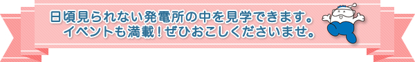 日頃見られない発電所の中を見学できます。イベントも満載！ぜひおこしくださいませ。