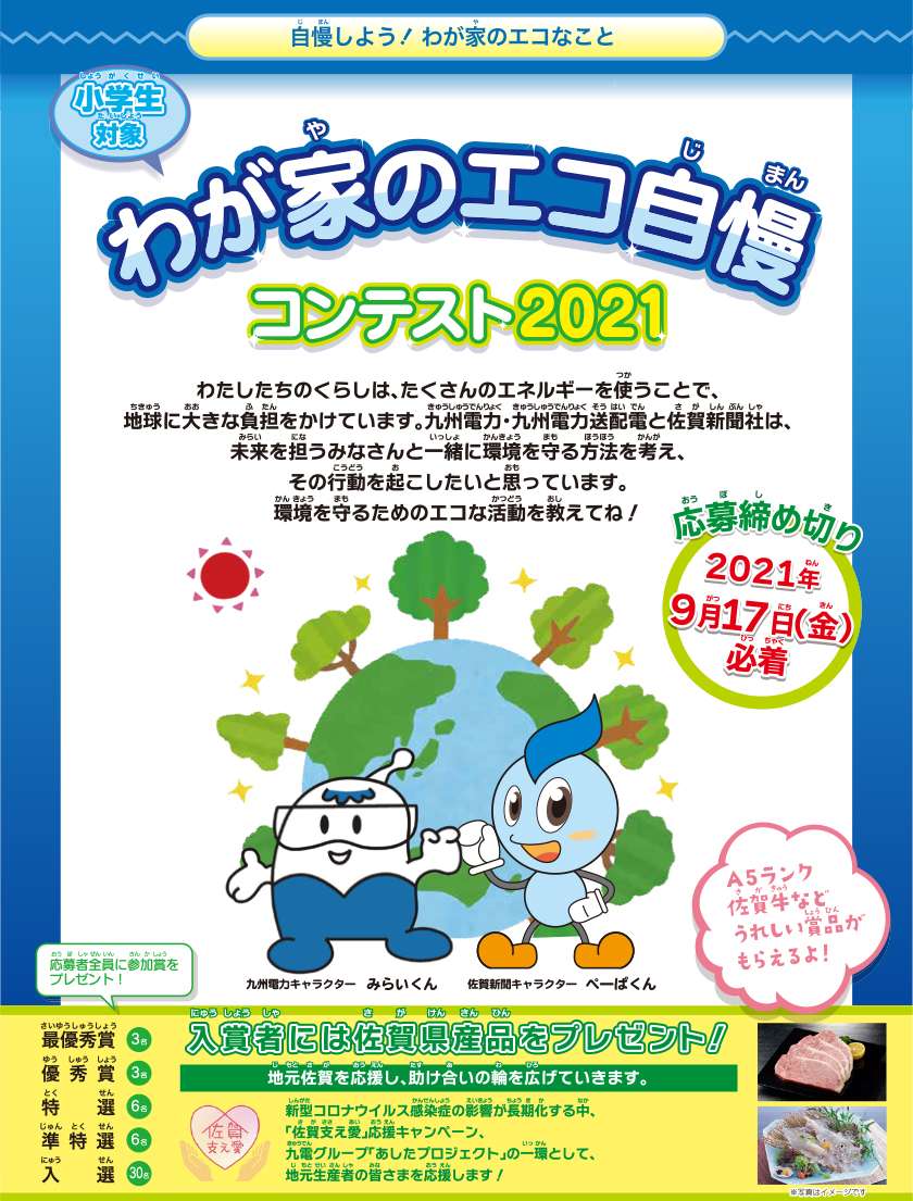 自慢しよう！わが家のエコなこと　小学生対象、わが家のエコ自慢コンテスト2021、応募締め切り：2021年９月17日（金曜日）必着。わたしたちのくらしは、たくさんのエネルギーを使うことで、地球に大きな負担をかけています。九州電力・九州電力送配電と佐賀新聞社は、未来を担うみなさんと一緒に環境を守る方法を考え、その行動を起こしたいと思っています。環境を守るためのエコな活動を教えてね！入賞者には佐賀県産品をプレゼント！応募者全員に参加賞をプレゼント！