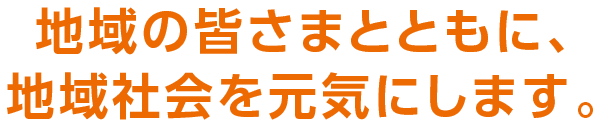 地域の皆さまとともに、地域社会を元気にします。