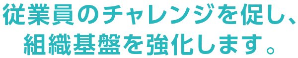 従業員のチャレンジを促し、組織基盤を強化します。