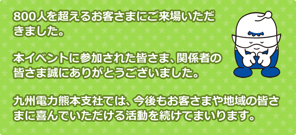 800人を超えるお客さまにご来場いただきました。本イベントに参加された皆さま、関係者の皆さま誠にありがとうございました。九州電力熊本支社では、今後もお客さまや地域の皆さまに喜んでいただける活動を続けてまいります。