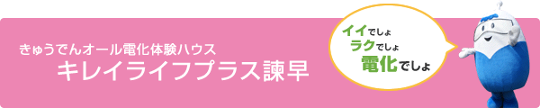 きゅうでんオール電化体験ハウス　キレイライフプラス諫早、イイでしょ、ラクでしょ、電化でしょ