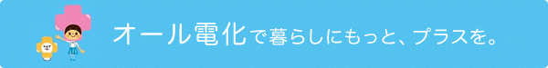 オール電化で暮らしにもっと、プラスを。