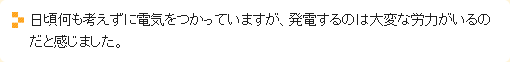 日頃何も考えずに電気をつかっていますが、発電するのは大変な労力がいるのだと感じました。