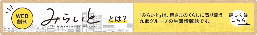 WEB創刊 みらいと とは？ 「みらいと」は、皆さまのくらしに寄り添う九電グループの生活情報誌です。 詳しくはこちら