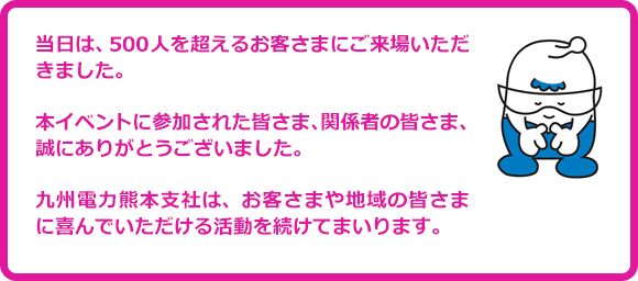 当日は、500人を超えるお客さまにご来場いただきました。本イベントに参加された皆さま、関係者の皆さま、誠にありがとうございました。九州電力熊本支社は、お客さまや地域の皆さまに喜んでいただける活動を続けてまいります。