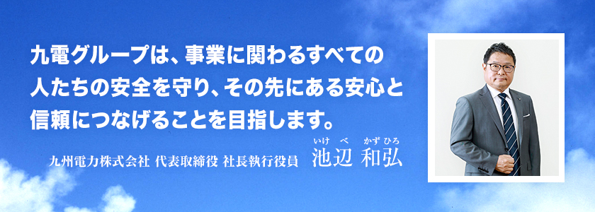 九電グループは、事業に関わるすべての人たちの安全を守り、その先にある安心と信頼につなげることを目指します。九州電力株式会社 代表取締役 社長執行役員 池辺 和弘