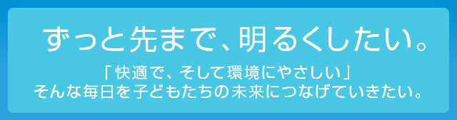 ずっと先まで、明るくしたい。　「快適で、そして環境にやさしい」そんな毎日を子どもたちの未来につなげていきたい。