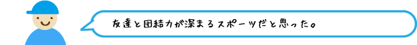 友達と団結力が深まるスポーツだと思った。