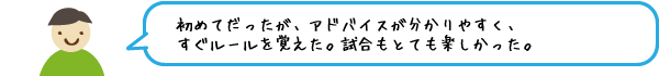 初めてだったが、アドバイスが分かりやすく、すぐルールを覚えた。試合もとても楽しかった。