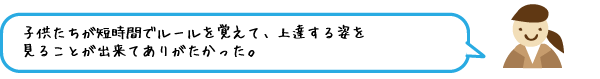 子供たちが短時間でルールを覚えて、上達する姿を見ることが出来てありがたかった。