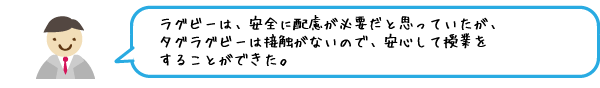 ラグビーは、安全に配慮が必要だと思っていたが、タグラグビーは接触がないので、安心して授業をすることができた。