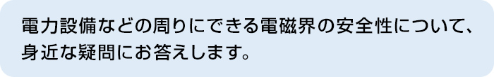 電力設備などの周りにできる電磁界の安全性について、身近な疑問にお答えします。