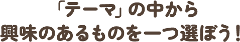 「テーマ」の中から興味のあるものを一つ選ぼう！