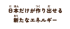 日本だけが作り出せる新たなエネルギー