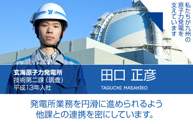 発電所業務を円滑に進められるよう他課との連携を密にしています。玄海原子力発電所 技術第二課（調査）／平成13年入社 田口 正彦