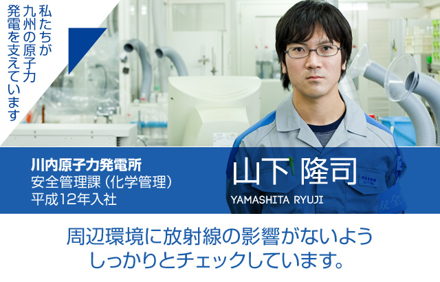 周辺環境に放射線の影響がないようしっかりとチェックしています。川内原子力発電所 安全管理課（化学管理）／平成12年入社 山下 隆司