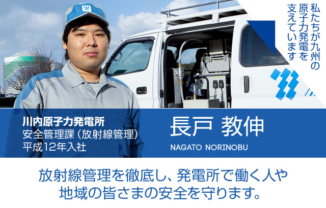 放射線管理を徹底し、発電所で働く人や地域の皆さまの安全を守ります。川内原子力発電所 安全管理課（放射線管理）／平成12年入社 長戸 教伸