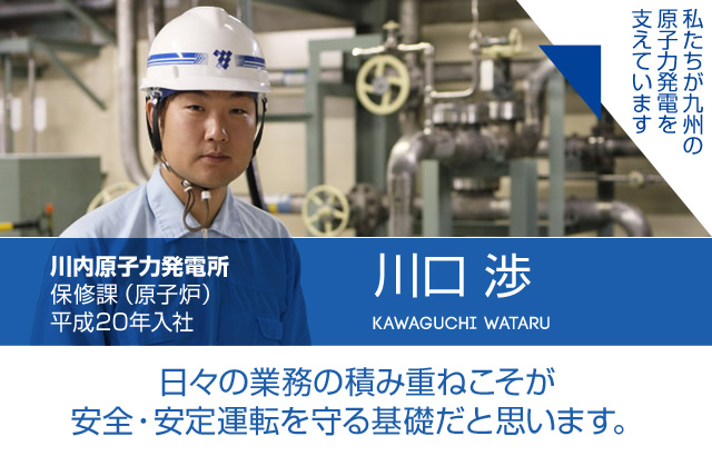 日々の業務の積み重ねこそが安全・安定運転を守る基礎だと思います。川内原子力発電所 保修課（原子炉）／平成20年入社 川口 渉