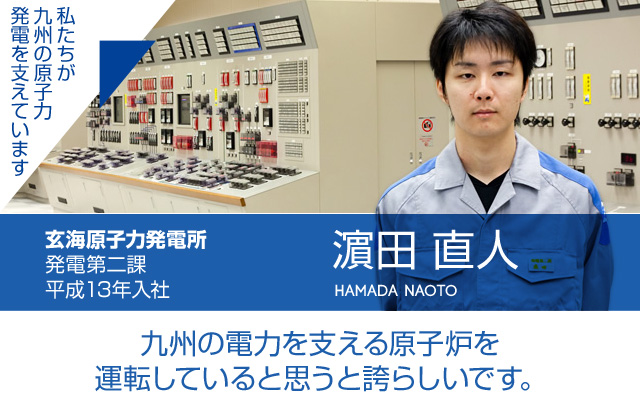 九州の電力を支える原子炉を運転していると思うと誇らしいです。玄海原子力発電所 発電第二課／平成13年入社 濵田 直人