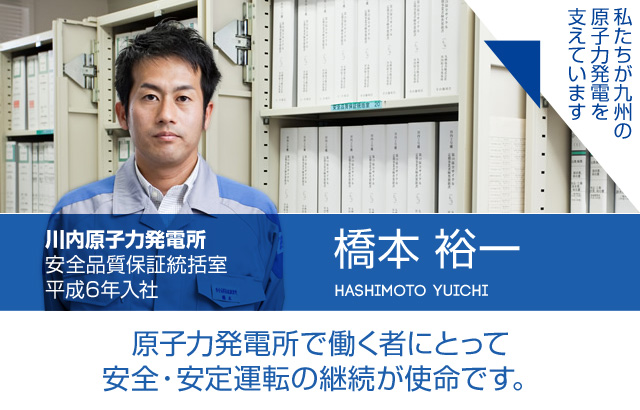 原子力発電所で働く者にとって安全・安定運転の継続が使命です。川内原子力発電所 安全品質保証統括室／平成6年入社 橋本 裕一