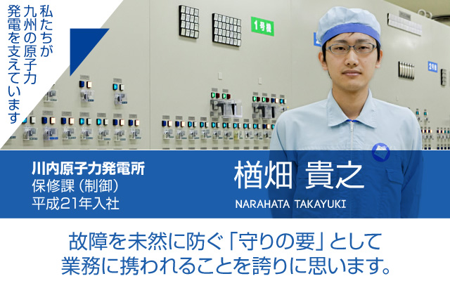 故障を未然に防ぐ「守りの要」として業務に携われることを誇りに思います。川内原子力発電所 保修課（制御）／平成21年入社 楢畑 貴之