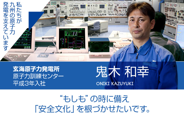 “もしも”の時に備え「安全文化」を根づかせたいです。玄海原子力発電所 原子力訓練センター／平成３年入社 鬼木 和幸