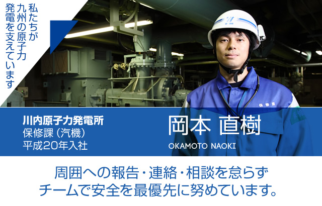 周囲への報告・連絡・相談を怠らずチームで安全を最優先に努めています。川内原子力発電所 保修課（汽機）／平成20年入社 岡本 直樹