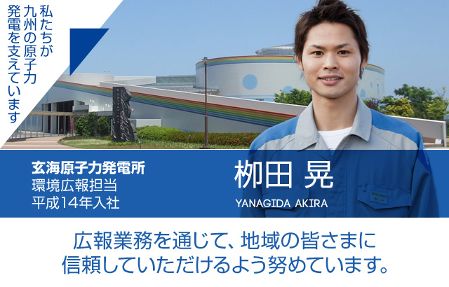 広報業務を通じて、地域の皆さまに信頼していただけるよう努めています。玄海原子力発電所 環境広報担当／平成14年入社 栁田 晃