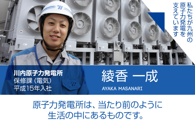 原子力発電所は、当たり前のように生活の中にあるものです。川内原子力発電所 保修課（電気）／平成15年入社 綾香 一成