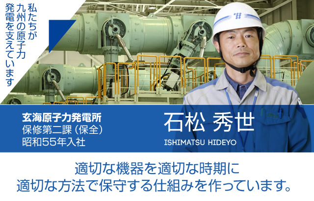 適切な機器を適切な時期に適切な方法で保守する仕組みを作っています。玄海原子力発電所 保修第二課（保全）／昭和55年入社 石松 秀世