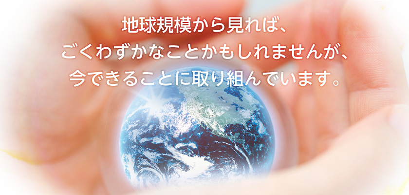 地球規模から見れば、ごくわずかなことかもしれませんが、今できることに取り組んでいます。