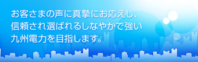 お客さまの声に真摯にお応えし、信頼され選ばれるしなやかで強い九州電力を目指します。