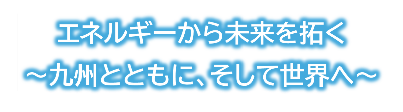 エネルギーから未来を拓く~九州とともに、そして世界へ~ エネルギーから未来を拓く~九州とともに、そして世界へ~