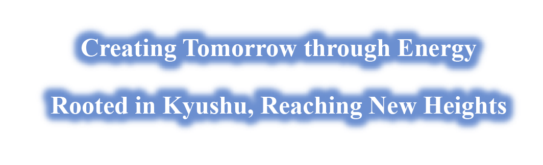 Creating Tomorrow through Energy Rooted in Kyushu, Reaching New Heights Creating Tomorrow through Energy Rooted in Kyushu, Reaching New Heights