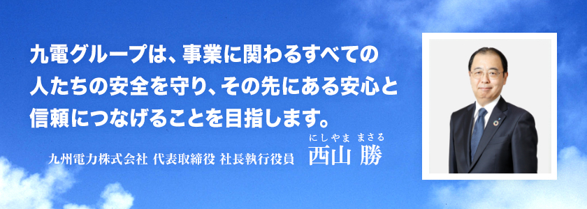 九電グループは、事業に関わるすべての人たちの安全を守り、その先にある安心と信頼につなげることを目指します。九州電力株式会社 代表取締役 社長執行役員 池辺 和弘 九電グループは、事業に関わるすべての人たちの安全を守り、その先にある安心と信頼につなげることを目指します。九州電力株式会社 代表取締役 社長執行役員 池辺 和弘