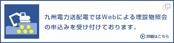 九州電力送配電ではWebによる埋設物照会 の申込みを受け付けております。詳細はこちら(別ウィンドウ)