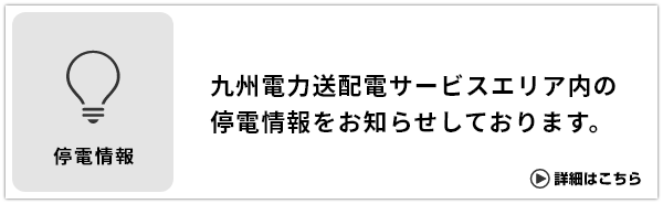 停電情報はこちら 九州電力送配電サービスエリア内の停電情報をお知らせしております。 詳細はこちら