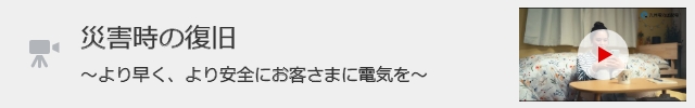 「災害時の復旧～より早く、より安全にお客さまに電気を～」の動画を見る（別ウィンドウ）